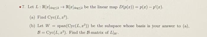 •7. Let L: R[2]deg52 + R[z]degs2 be the linear map D(p(x)) = p(x) – p'(x).
(a) Find Cyc(L, z²).
(b) Let W
span(Cyc(L, r?)) be the subspace whose basis is your answer to (a),
%3D
B = Cyc(L, r). Find the B-matrix of Lw.
%3D
