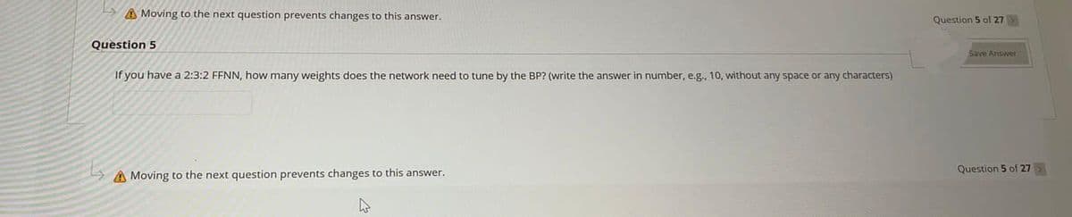 A Moving to the next question prevents changes to this answer.
Question 5 of 27
Question 5
Save Answer
If you have a 2:3:2 FFNN, how many weights does the network need to tune by the BP? (write the answer in number, e.g., 10, without any space or any characters)
Question 5 of 27
A Moving to the next question prevents changes to this answer.
