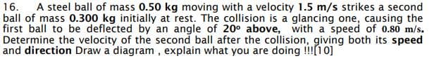 16. A steel ball of mass 0.50 kg moving with a velocity 1.5 m/s strikes a second
ball of mass 0.300 kg initially at rest. The collision is a glancing one, causing the
first ball to be deflected by an angle of 20° above, with a speed of 0.80 m/s.
Determine the velocity of the second ball after the collision, giving both its speed
and direction Draw a diagram, explain what you are doing !!![10]