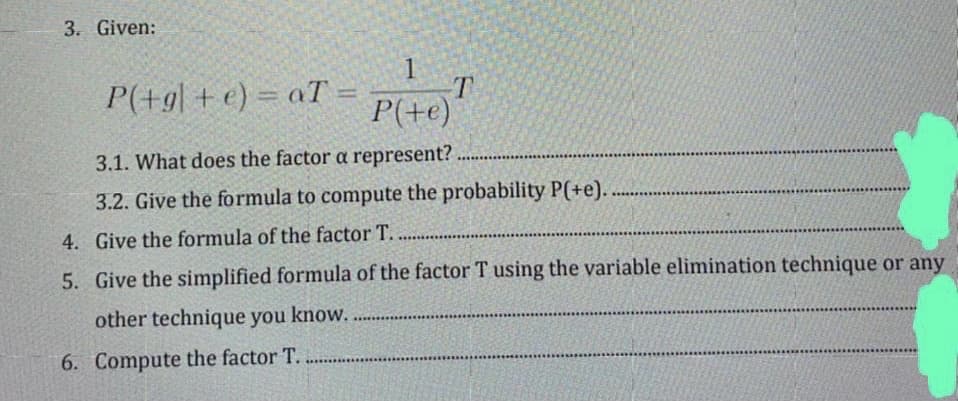 3. Given:
1
T.
P(+e)
P(+g| + e) = aT:
%3D
3.1. What does the factor a represent?
3.2. Give the formula to compute the probability P(+e)...
4. Give the formula of the factor T. ..
5. Give the simplified formula of the factor T using the variable elimination technique or any
other technique you know.
6. Compute the factor T.
