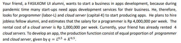 Your friend, a FASILKOM UI alumni, wants to start a business in apps development, because during
pandemic time many start-ups need apps development services for their business. He, therefore,
looks for programmer (labor-L) and cloud server (capital-K) to start producing apps. He plans to hire
jobless fellow alumni, and estimates that the salary for a programmer is Rp 4,000,000 per week. The
rental cost of a cloud server is Rp 1,000,000 per week. Currently, your friend has already rented 4
cloud servers. To develop an app, the production function consist of equal proportion of programmer
and cloud server, given by q = L0.5 + KO.5.
%3D
