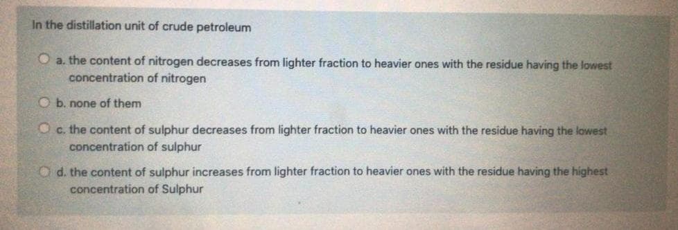 In the distillation unit of crude petroleum
O a. the content of nitrogen decreases from lighter fraction to heavier ones with the residue having the lowest
concentration of nitrogen
O b. none of them
O c. the content of sulphur decreases from lighter fraction to heavier ones with the residue having the lowest
concentration of sulphur
O d. the content of sulphur increases from lighter fraction to heavier ones with the residue having the highest
concentration of Sulphur
