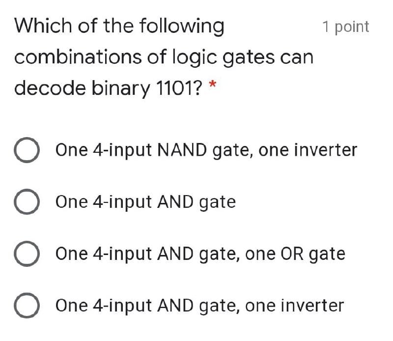 Which of the following
1 point
combinations of logic gates can
decode binary 1101?
One 4-input NAND gate, one inverter
One 4-input AND gate
One 4-input AND gate, one OR gate
One 4-input AND gate, one inverter
