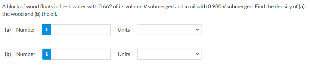 A block of wood floats in fresh water with 0.662 of its volume V submerged and in oil with 0.930 V submerged. Find the density of (a)
the wood and (b) the oil.
(a) Number
i
Units
(b) Number
i
Units
