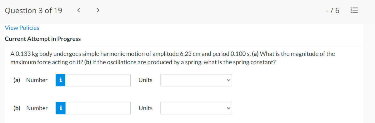 Question 3 of 19
>
- /6
View Policies
Current Attempt in Progress
A 0.133 kg body undergoes simple harmonic motion of amplitude 6.23 cm and period 0.100 s. (a) What is the magnitude of the
maximum force acting on it? (b) If the oscillations are produced by a spring, what is the spring constant?
(a) Number
i
Units
(b) Number
i
Units
II
