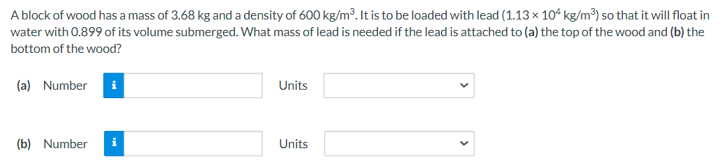 A block of wood has a mass of 3.68 kg and a density of 600 kg/m. It is to be loaded with lead (1.13× 104 kg/m3) so that it will float in
water with 0.899 of its volume submerged. What mass of lead is needed if the lead is attached to (a) the top of the wood and (b) the
bottom of the wood?
(a) Number
i
Units
(b) Number
i
Units
