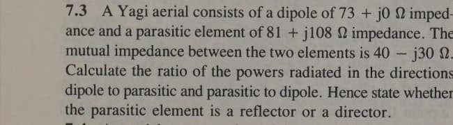 7.3 A Yagi aerial consists of a dipole of 73 + j0 22 imped-
ance and a parasitic element of 81+j108 22 impedance. The
mutual impedance between the two elements is 40 - j30 -
Calculate the ratio of the powers radiated in the directions
dipole to parasitic and parasitic to dipole. Hence state whether
the parasitic element is a reflector or a director.