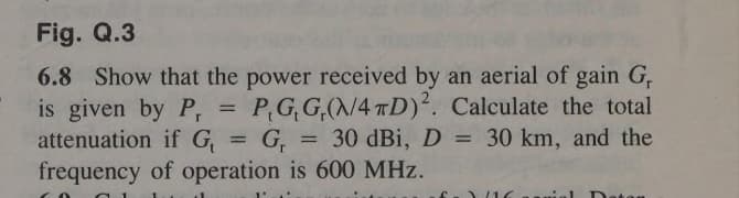 Fig. Q.3
6.8 Show that the power received by an aerial of gain G,
is given by Pr
attenuation if G₁
=
==
P,G,G,(N/4D). Calculate the total
=G, = 30 dBi, D = 30 km, and the
frequency of operation is 600 MHz.