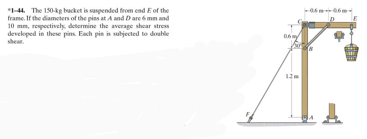 *1-44. The 150-kg bucket is suspended from end E of the
frame. If the diameters of the pins at A and D are 6 mm and
10 mm, respectively, determine the average shear stress
developed in these pins. Each pin is subjected to double
shear.
0.6 m
30%
1.2 m
0.6 m 0.6 m
D
OB
A
A
W