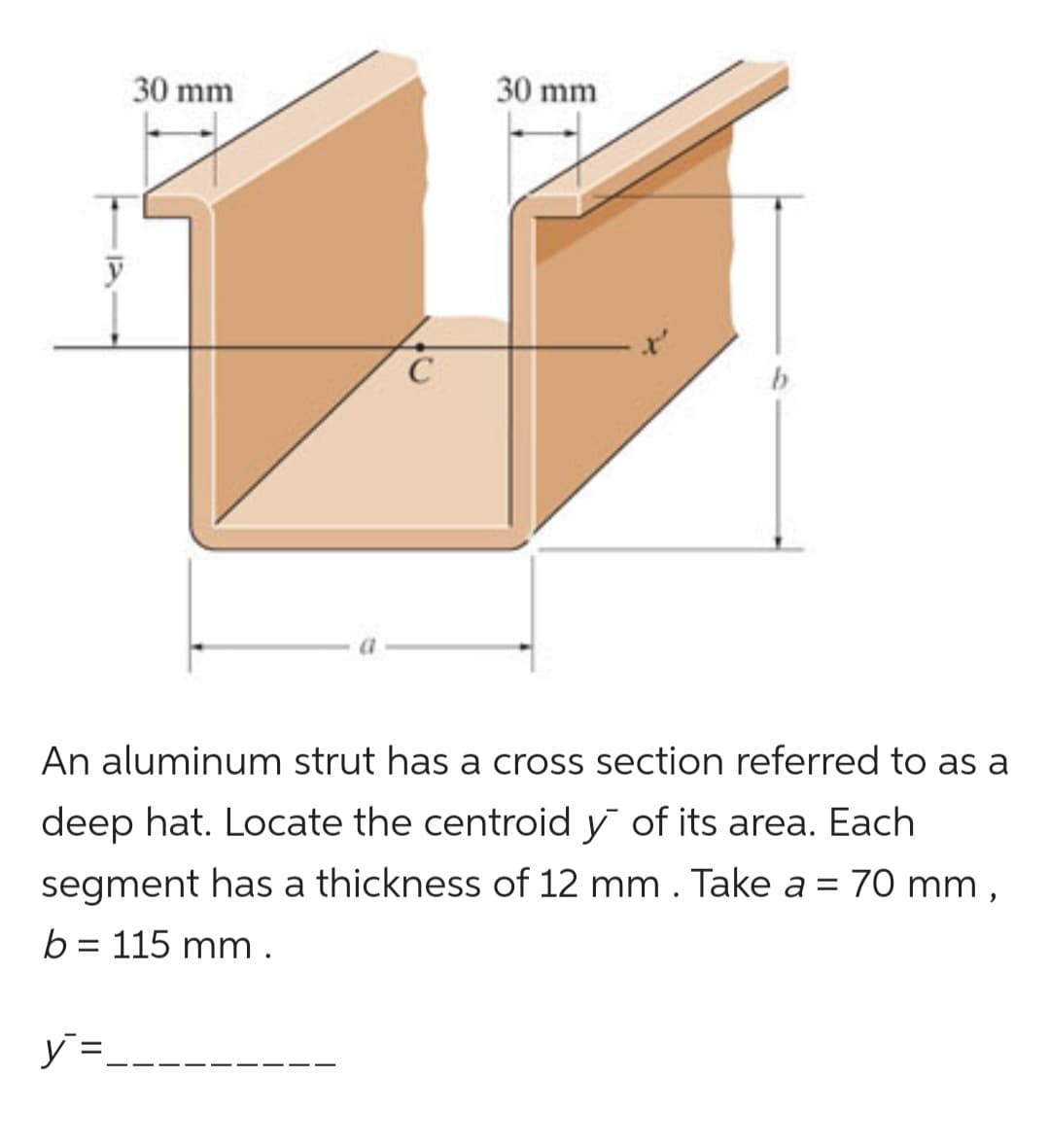 30 mm
y =
C
30 mm
b
An aluminum strut has a cross section referred to as a
deep hat. Locate the centroid y of its area. Each
segment has a thickness of 12 mm . Take a = 70 mm,
b = 115 mm.