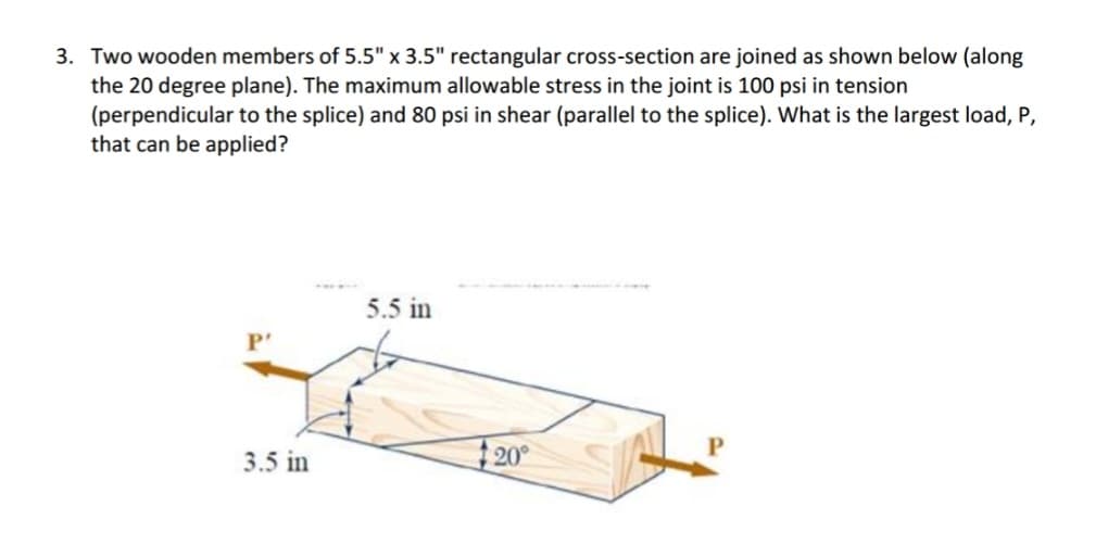 3. Two wooden members of 5.5" x 3.5" rectangular cross-section are joined as shown below (along
the 20 degree plane). The maximum allowable stress in the joint is 100 psi in tension
(perpendicular to the splice) and 80 psi in shear (parallel to the splice). What is the largest load, P,
that can be applied?
P'
3.5 in
5.5 in
20°
P