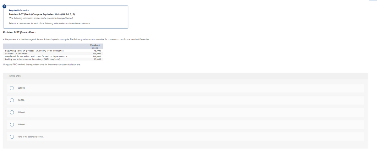 Required Information
Problem 8-57 (Static) Compute Equivalent Units (LO 8-1, 3, 5)
[The following Information applies to the questions displayed below.]
Select the best answer for each of the following independent multiple-choice questions.
Problem 8-57 (Static) Part c
c. Department X is the first stage of Sarena Solvents's production cycle. The following information is available for conversion costs for the month of December:
Physical
Units
45,000
530,000
510,000
65,000
Beginning work-in-process inventory (60% complete)
Started in December
Completed in December and transferred to Department Y
Ending work-in-process inventory (40% complete)
Using the FIFO method, the equivalent units for the conversion cost calculation are:
Multiple Choice
O
O
O
554,000.
518,000.
522.000.
536.000.
None of the options are correct.