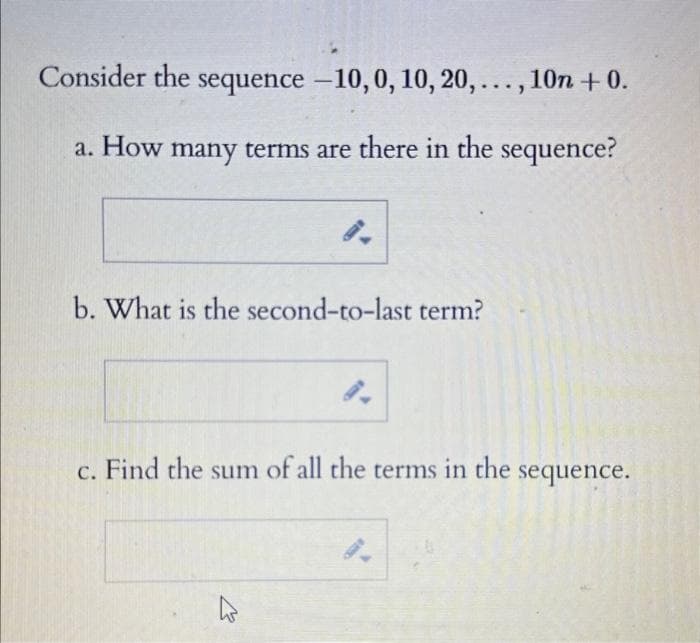 Consider the sequence -10, 0, 10, 20,..., 10n +0.
a. How many terms are there in the sequence?
b. What is the second-to-last term?
c. Find the sum of all the terms in the sequence.
K