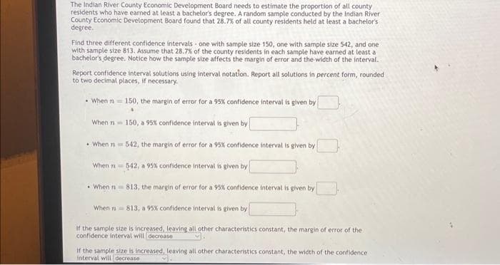 The Indian River County Economic Development Board needs to estimate the proportion of all county
residents who have earned at least a bachelor's degree. A random sample conducted by the Indian River
County Economic Development Board found that 28.7% of all county residents held at least a bachelor's
degree.
Find three different confidence intervals one with sample size 150, one with sample size 542, and one
with sample size 813. Assume that 28.7% of the county residents in each sample have earned at least a
bachelor's degree. Notice how the sample size affects the margin of error and the width of the interval.
Report confidence interval solutions using interval notation. Report all solutions in percent form, rounded
to two decimal places, if necessary.
When n=150, the margin of error for a 95% confidence interval is given by
When n = 150, a 95% confidence interval is given by
• When n 542, the margin of error for a 95% confidence interval is given by
542, a 95% confidence interval is given by
•When n 813, the margin of error for a 95% confidence interval is given by
When 1813, a 95% confidence interval is given by
If the sample size is increased, leaving all other characteristics constant, the margin of error of the
confidence interval will decrease
When
if the sample size is increased, leaving all other characteristics constant, the width of the confidence i
interval will decrease