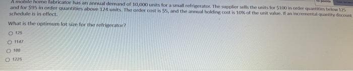 3 points
A mobile home fabricator has an annual demand of 10,000 units for a small refrigerator. The supplier sells the units for $100 in order quantities below 125
and for $95 in order quantities above 124 units. The order cost is $5, and the annual holding cost is 10% of the unit value. If an incremental quantity discount
schedule is in effect.
What is the optimum lot size for the refrigerator?
O 125
O1147
100
O 1225