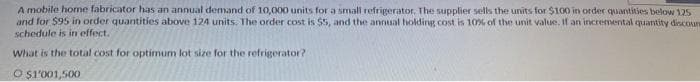 A mobile home fabricator has an annual demand of 10,000 units for a small refrigerator. The supplier sells the units for $100 in order quantities below 125
and for $95 in order quantities above 124 units. The order cost is $5, and the annual holding cost is 10% of the unit value. If an incremental quantity discoun
schedule is in effect.
What is the total cost for optimum lot size for the refrigerator?
Ⓒ$1'001,500
