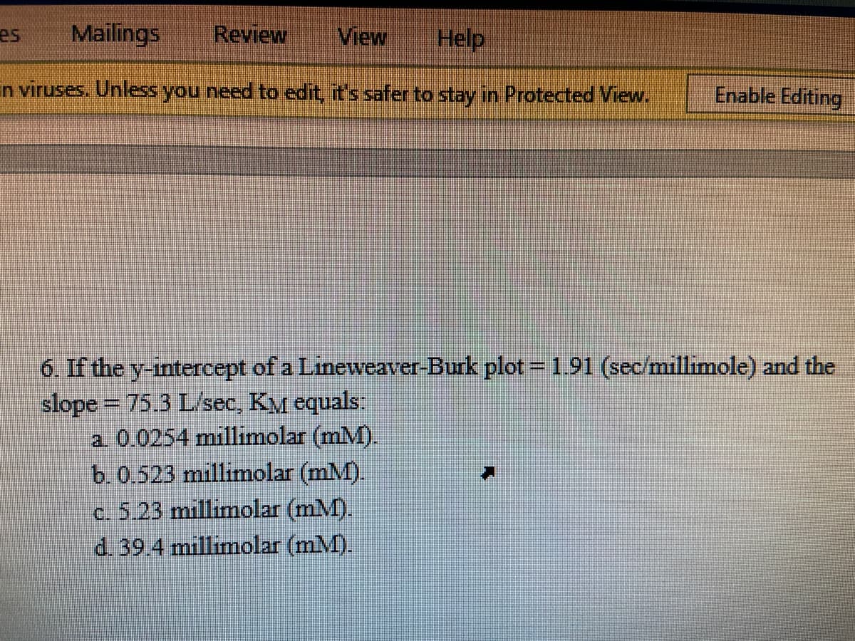 Mailings
Review
View
Help
es
in viruses. Unless you need to edit, it's safer to stay in Protected View.
Enable Editing
6. If the y-intercept of a Lineweaver-Burk plot = 1.91 (sec/millimole) and the
slope = 75.3 L/sec, KM equals:
a 0.0254 millimolar (mM).
b. 0.523 millimolar (mM).
c. 5.23 millimolar (mM).
d. 39.4 millimolar (mM).
