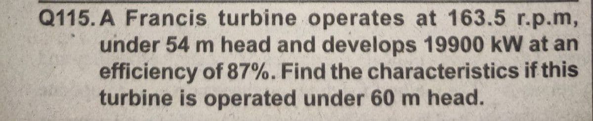 Q115. A Francis turbine operates at 163.5 r.p.m,
under 54 m head and develops 19900 kW at an
efficiency of 87%. Find the characteristics if this
turbine is operated under 60 m head.
