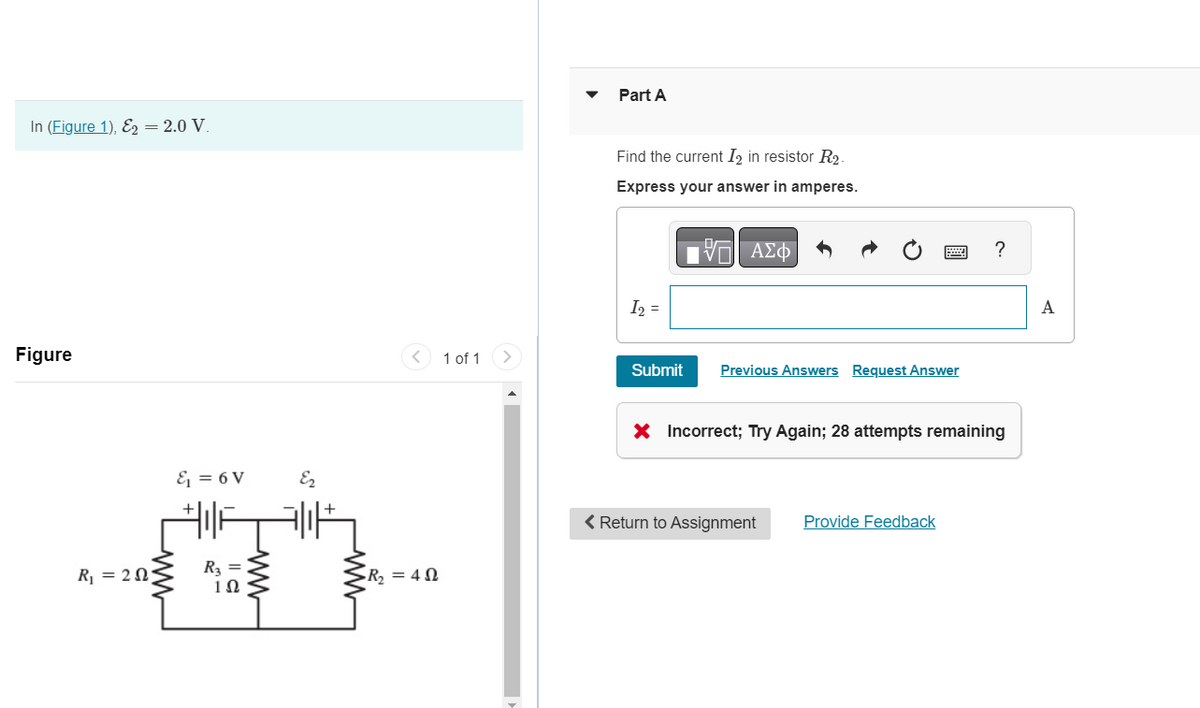 In (Figure 1), E2 = 2.0 V.
Figure
R₁ = 205
&₁ = 6V
R₂ =
1Ω
Ez
·R₂ = 40
1 of 1
Part A
Find the current I2 in resistor R₂.
Express your answer in amperes.
- ΑΣΦ
I₂ =
Submit
Previous Answers Request Answer
X Incorrect; Try Again; 28 atte
s remainin
< Return to Assignment Provide Feedback
?