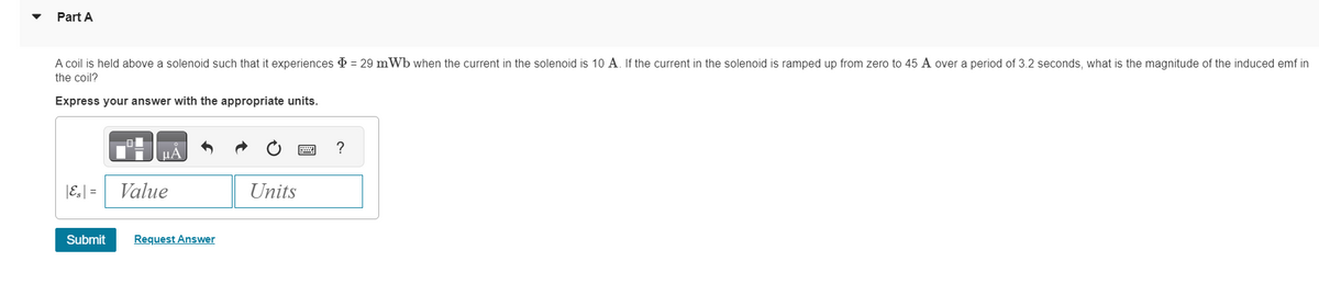 Part A
A coil is held above a solenoid such that it experiences = 29 mWb when the current in the solenoid is 10 A. If the current in the solenoid is ramped up from zero to 45 A over a period of 3.2 seconds, what is the magnitude of the induced emf in
the coil?
Express your answer with the appropriate units.
|E₂| =
Submit
Value
Request Answer
Units
?