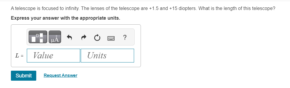 A telescope is focused to infinity. The lenses of the telescope are +1.5 and +15 diopters. What is the length of this telescope?
Express your answer with the appropriate units.
μA
L = Value
Submit Request Answer
Units
?