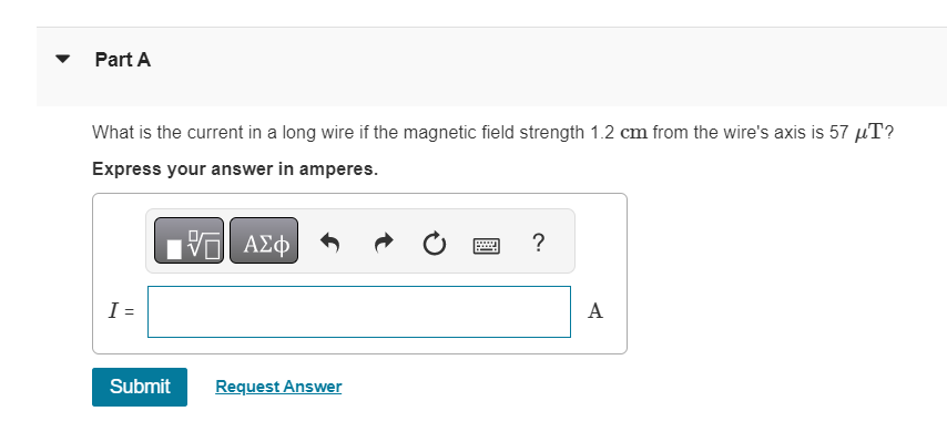 Part A
What is the current in a long wire if the magnetic field strength 1.2 cm from the wire's axis is 57 µT?
Express your answer in amperes.
VE ΑΣΦ
I =
Submit
Request Answer
?
A