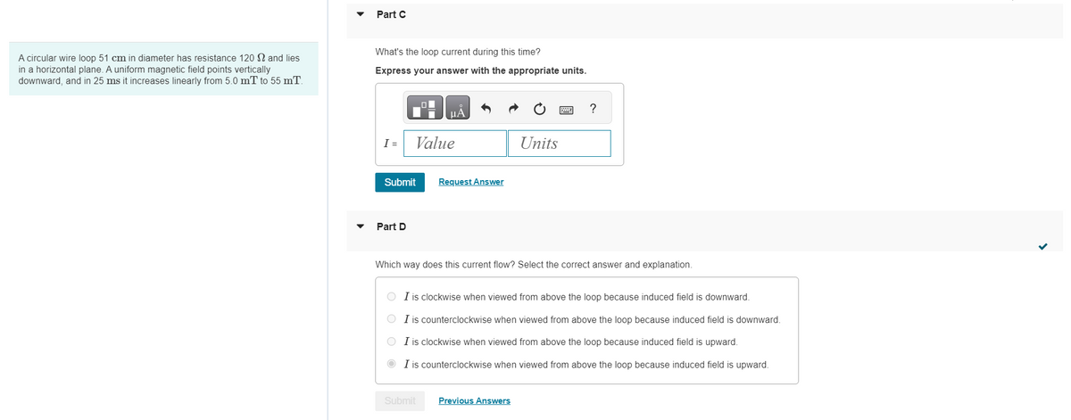 A circular wire loop 51 cm in diameter has resistance 120 2 and lies
in a horizontal plane. A uniform magnetic field points vertically
downward, and in 25 ms it increases linearly from 5.0 mT to 55 mT.
▼
Part C
What's the loop current during this time?
Express your answer with the appropriate units.
I =
Submit
Part D
Value
ЦА
Request Answer
Submit
Units
wwwww
Which way does this current flow? Select the correct answer and explanation.
Previous Answers
?
O I is clockwise when viewed from above the loop because induced field is downward.
O I is counterclockwise when viewed from above the loop because induced field is downward.
O I is clockwise when viewed from above the loop because induced field is upward.
ⒸI is counterclockwise when viewed from above the loop because induced field is upward.