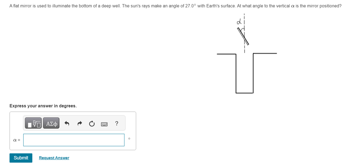 A flat mirror is used to illuminate the bottom of a deep well. The sun's rays make an angle of 27.0° with Earth's surface. At what angle to the verticala is the mirror positioned?
Express your answer in degrees.
α =
Submit
15 ΑΣΦ
Request Answer
?
O
V