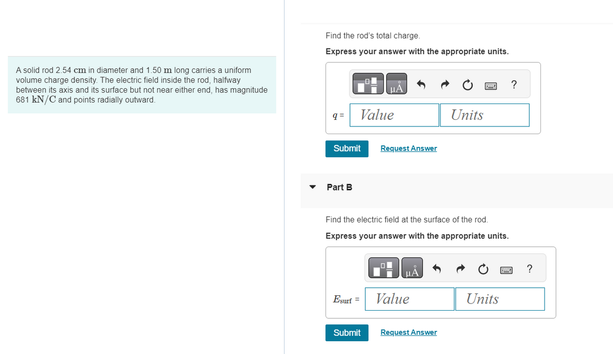 A solid rod 2.54 cm in diameter and 1.50 m long carries a uniform
volume charge density. The electric field inside the rod, halfway
between its axis and its surface but not near either end, has magnitude
681 kN/C and points radially outward.
Find the rod's total charge.
Express your answer with the appropriate units.
q=
Submit
Part B
Value
Esurf =
Request Answer
Find the electric field at the surface of the rod.
Express your answer with the appropriate units.
Submit
01
μÀ
Value
Units
Request Answer
Units
?
?