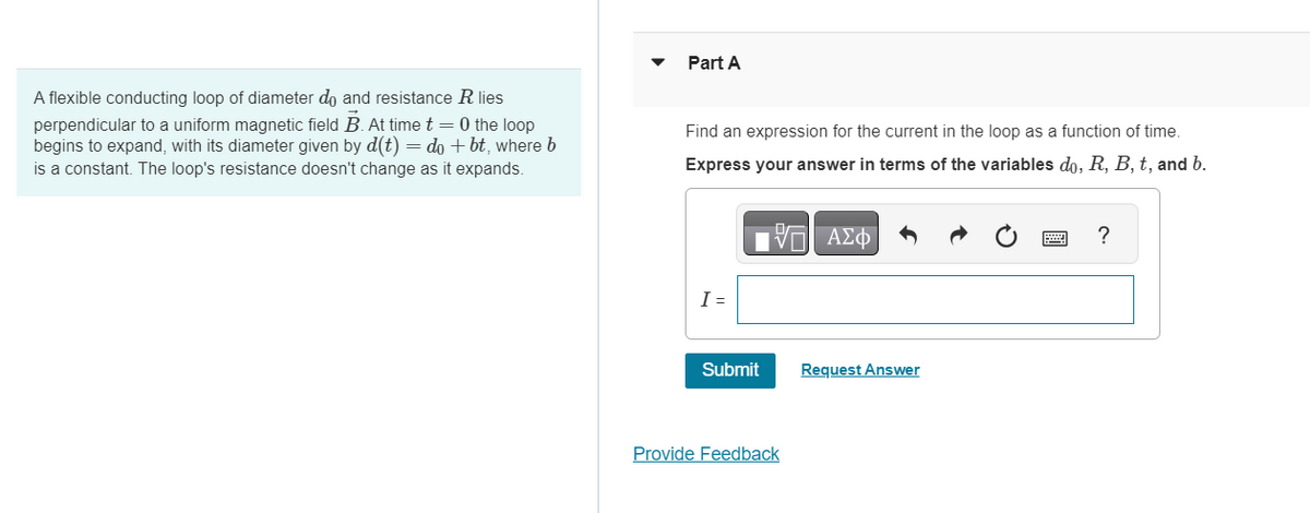 A flexible conducting loop of diameter do and resistance R lies
perpendicular to a uniform magnetic field B. At time t = 0 the loop
begins to expand, with its diameter given by d(t) = do + bt, where b
is a constant. The loop's resistance doesn't change as it expands.
▼
Part A
Find an expression for the current in the loop as a function of time.
Express your answer in terms of the variables do, R, B, t, and b.
- ΑΣΦ
I =
Submit
Provide Feedback
Request Answer
?