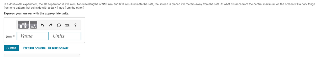 In a double-slit experiment, the slit separation is 2.0 mm, two wavelengths of 910 nm and 650 nm illuminate the slits, the screen is placed 2.8 meters away from the slits. At what distance from the central maximum on the screen will a dark fringe
from one pattern first coincide with a dark fringe from the other?
Express your answer with the appropriate units.
min =
Submit
μA
Value
Units
Previous Answers Request Answer
?