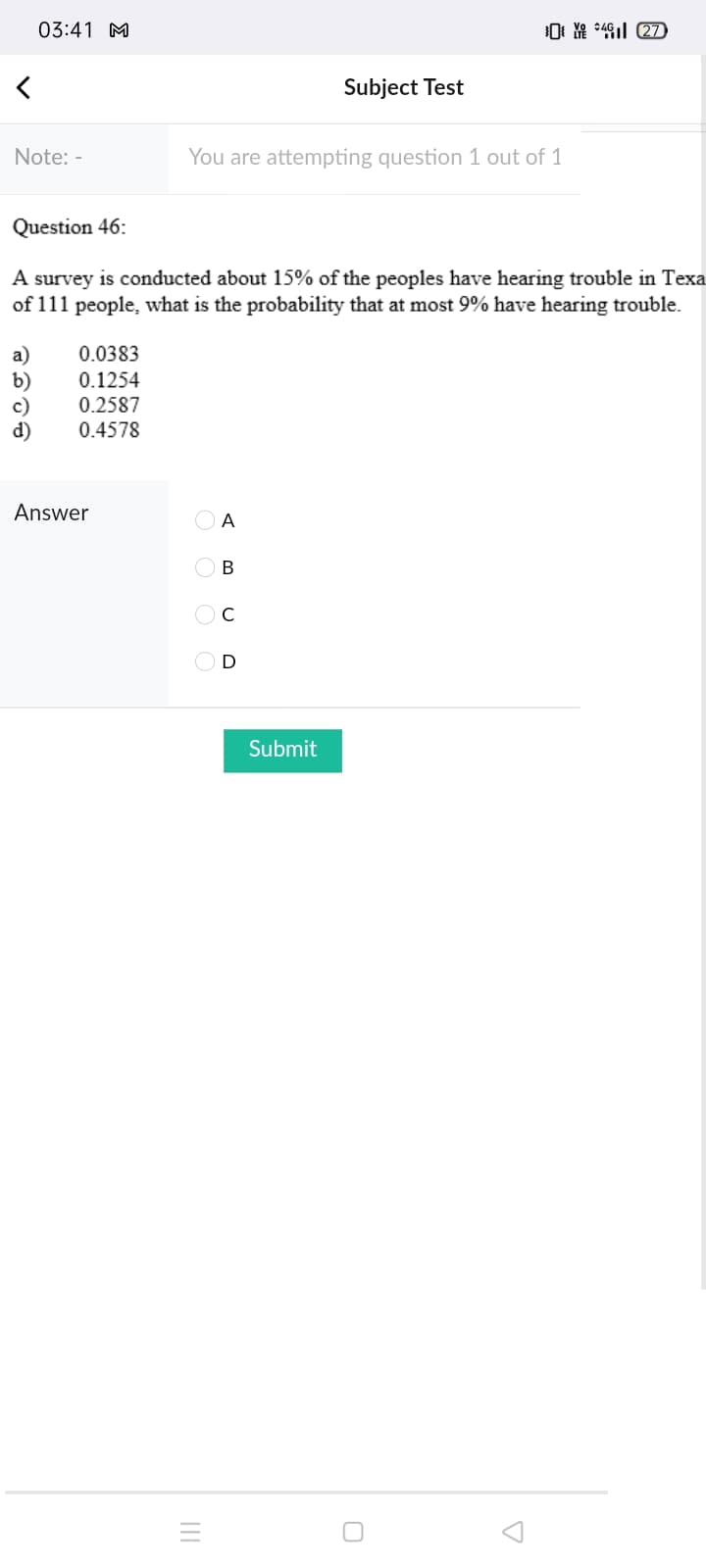 03:41 M
Subject Test
Note: -
You are attempting question 1 out of 1
Question 46:
A survey is conducted about 15% of the peoples have hearing trouble in Texa
of 111 people, what is the probability that at most 9% have hearing trouble.
0.0383
0.1254
0.2587
0.4578
Answer
O A
В
OD
Submit
II
