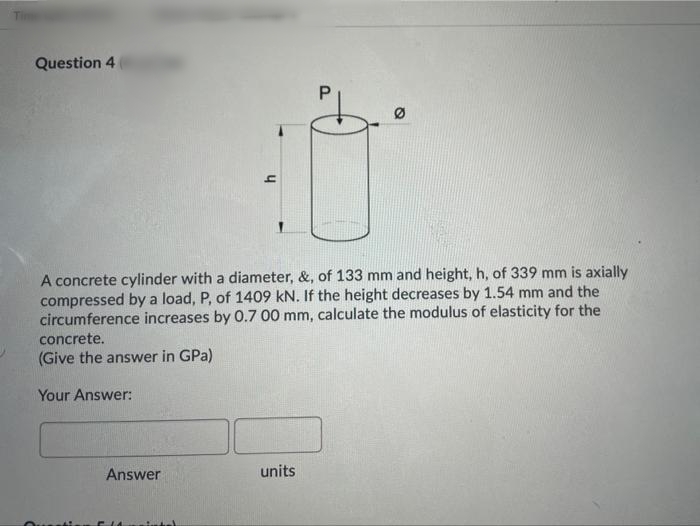 Question 4
A concrete cylinder with a diameter, &, of 133 mm and height, h, of 339 mm is axially
compressed by a load, P, of 1409 kN. If the height decreases by 1.54 mm and the
circumference increases by 0.7 00 mm, calculate the modulus of elasticity for the
concrete.
(Give the answer in GPa)
Your Answer:
Answer
units
