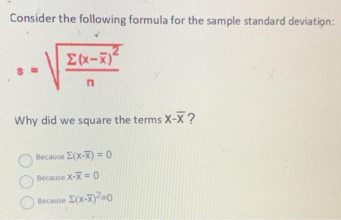 Consider the following formula for the sample standard deviation:
Why did we square the terms X-X ?
Because E(X-X) = 0
Because X-X = 0
Because E(x-X)2=0
