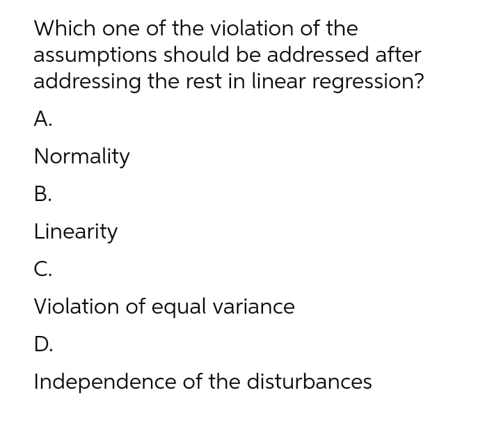 Which one of the violation of the
assumptions should be addressed after
addressing the rest in linear regression?
А.
Normality
В.
Linearity
С.
Violation of equal variance
D.
Independence of the disturbances
