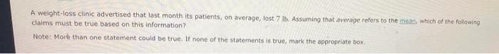 A weight-loss clinic advertised that last month its patients, on average, lost 7 lb. Assuming that average refers to the mean, which of the following
claims must be true based on this information?
Note: More than one statement could be true. If none of the statements is true, mark the appropriate box.
