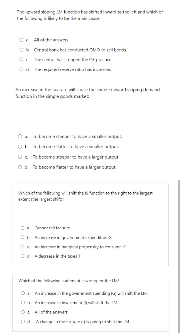 The upward sloping LM function has shifted inward to the left and which of
the following is likely to be the main cause:
O a.
All of the answers.
O b. Central bank has conducted OMO to sell bonds.
The central has stopped the QE practice.
O d. The required reserve ratio has increased.
An increase in the tax rate will cause the simple upward sloping demand
function in the simple goods market:
O a.
To become steeper to have a smaller output.
O b. To become flatter to have a smaller output.
To become steeper to have a larger output
O d. To become flatter to have a larger output.
Which of the following will shift the IS function to the right to the largest
extent (the largest shift)?
O a.
Cannot tell for sure.
O b. An increase in government expenditure G.
An increase in marginal propensity to consume c1.
O d. A decrease in the taxes T.
Which of the following statement is wrong for the LM?
O a.
An increase in the government spending (G) will shift the LM.
O b. An increase in investment (I) will shift the LM.
All of the answers
O d. A change in the tax rate (t) is going to shift the LM.
