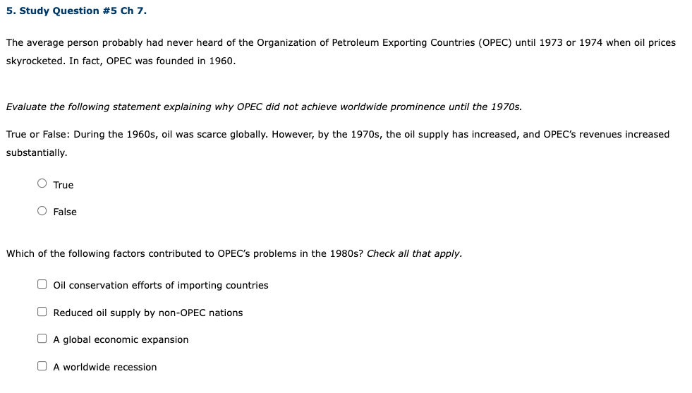 5. Study Question #5 Ch 7.
The average person probably had never heard of the Organization of Petroleum Exporting Countries (OPEC) until 1973 or 1974 when oil prices
skyrocketed. In fact, OPEC was founded in 1960.
Evaluate the following statement explaining why OPEC did not achieve worldwide prominence until the 1970s.
True or False: During the 1960s, oil was scarce globally. However, by the 1970s, the oil supply has increased, and OPEC's revenues increased
substantially.
O True
O False
Which of the following factors contributed to OPEC's problems in the 1980s? Check all that apply.
O oil conservation efforts of importing countries
O Reduced oil supply by non-OPEC nations
O A global economic expansion
O A worldwide recession
