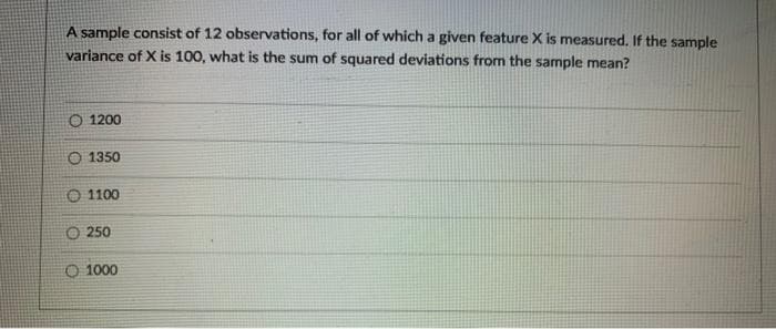 A sample consist of 12 observations, for all of which a given feature X is measured. If the sample
variance of X is 100, what is the sum of squared deviations from the sample mean?
O 1200
O 1350
O 1100
O 250
O 1000
