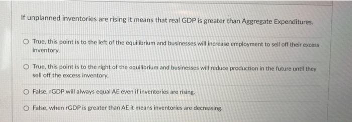 If unplanned inventories are rising it means that real GDP is greater than Aggregate Expenditures.
O True, this point is to the left of the equilibrium and businesses will increase employment to sell off their excess
inventory.
O True, this point is to the right of the equilibrium and businesses will reduce production in the future until they
sell off the excess inventory.
O False, rGDP will always equal AE even if inventories are rising.
O False, when rGDP is greater than AE it means inventories are decreasing.
