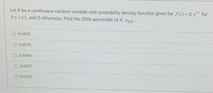 Let X be a continuous random variable with probability density function given by f (x)= K x* for
Osxs1, and 0 otherwise. Find the 35th-percentile of X, 7o 35 -
O 0.6651
O 0.6070
O 0.6844
O 0.6457
O 0.6263
