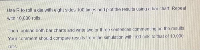 Use R to roll a die with eight sides 100 times and plot the results using a bar chart. Repeat
with 10,000 rolls.
Then, upload both bar charts and write two or three sentences commenting on the results.
Your comment should compare results from the simulation with 100 rolls to that of 10,000
rolls.
