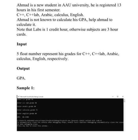 Ahmad is a new student in AAU university, he is registered 13
hours in his first semester.
C++, C++lab, Arabic, calculus, English.
Ahmad is not known to calculate his GPA, help ahmad to
calculate it.
Note that Labs is 1 credit hour, otherwise subjects are 3 hour
cards.
Input
5 float number represent his grades for C++, C++lab, Arabic,
calculus, English, respectively.
Output
GPA.
Sample 1:
Meen v uto Dehug Con
Enter e grade
Enter cet lab rude 98
Enter rie erade se
Enter calculas grade 75
Enter english grale
GPAI .3eN
Cusers . shehadahisourcetrepos\Projecto\Debugrojecte.e (precess 1410) esited with code .
To sutonatically close the consale wen debugging stopn, enahie Teols optione- Debuggtre Autonattcally close the cons
le when debugging stops.
Press any key to close this window .
