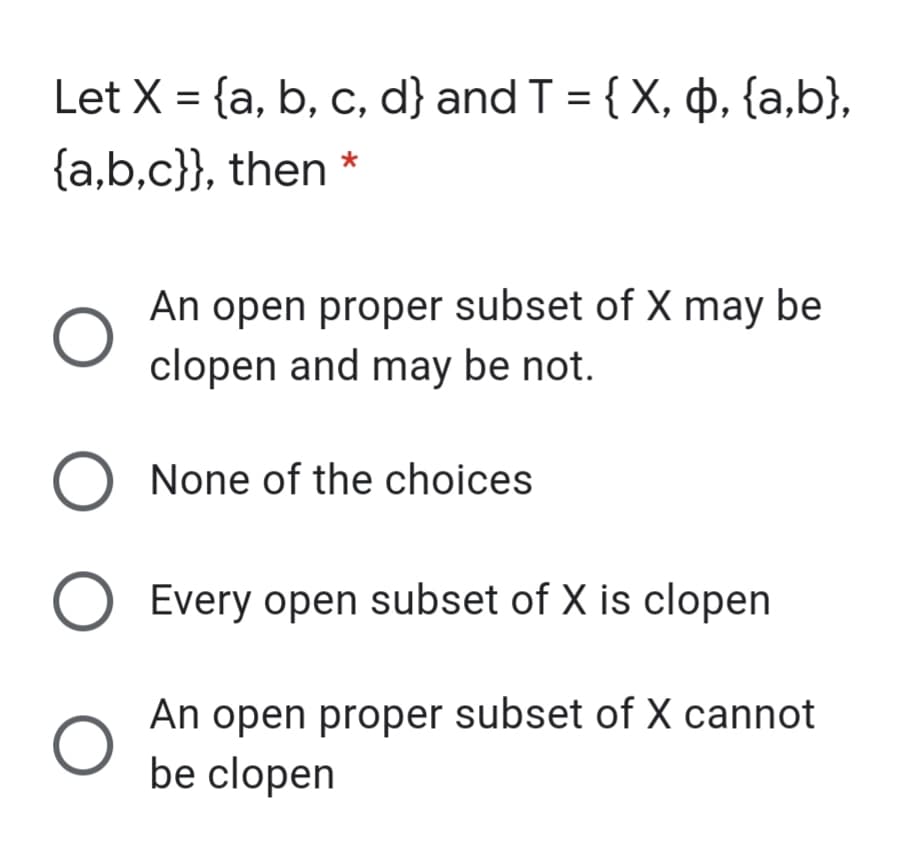 Let X = {a, b, c, d} and T = { X, þ, {a,b},
{a,b,c}}, then *
An open proper subset of X may be
clopen and may be not.
O None of the choices
Every open subset of X is clopen
An open proper subset of X cannot
be clopen
O O O
