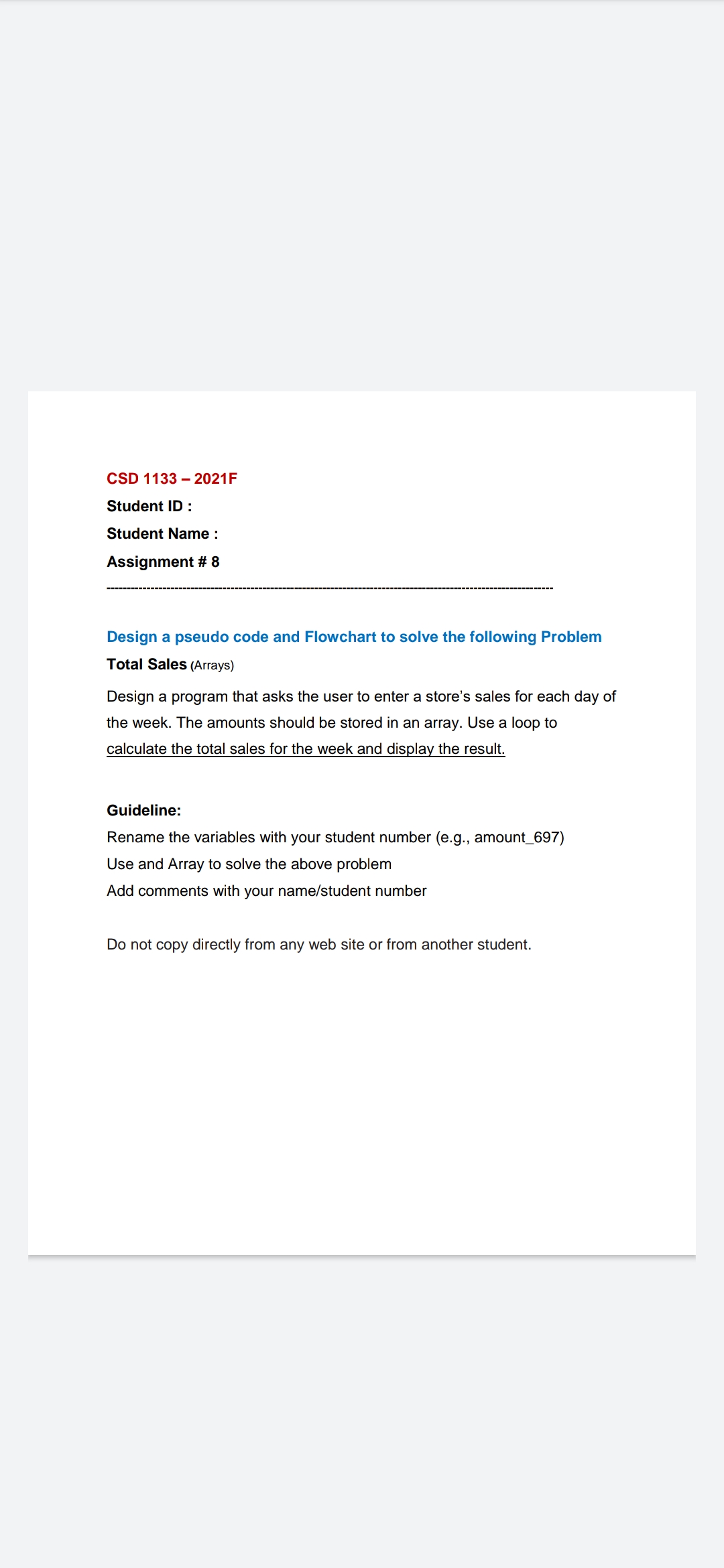 CSD 1133 – 2021F
Student ID :
Student Name :
Assignment # 8
Design a pseudo code and Flowchart to solve the following Problem
Total Sales (Arrays)
Design a program that asks the user to enter a store's sales for each day of
the week. The amounts should be stored in an array. Use a loop to
calculate the total sales for the week and display the result.
Guideline:
Rename the variables with your student number (e.g., amount_697)
Use and Array to solve the above problem
Add comments with your name/student number
Do not copy directly from any web site or from another student.
