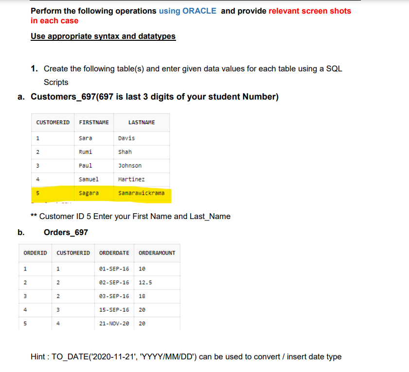 Perform the following operations using ORACLE and provide relevant screen shots
in each case
Use appropriate syntax and datatypes
1. Create the following table(s) and enter given data values for each table using a SQL
Scripts
a. Customers_697(697 is last 3 digits of your student Number)
CUSTOMERID
FIRSTNAME
LASTNAME
1
Sara
Davis
Rumi
Shah
Paul
Johnson
Samuel
Martinez
sagara
Samarawickrama
** Customer ID 5 Enter your First Name and Last_Name
b.
Orders_697
ORDERID
CUSTOMERID
ORDERDATE ORDERAMOUNT
1
e1-SEP-16
10
e2-SEP-16
12.5
ез-SEP-16
18
4
15-SEP-16
20
21-NOV-20
20
Hint : TO_DATE('2020-11-21', 'YYYY/MM/DD') can be used to convert / insert date type
2.
2.
2.
