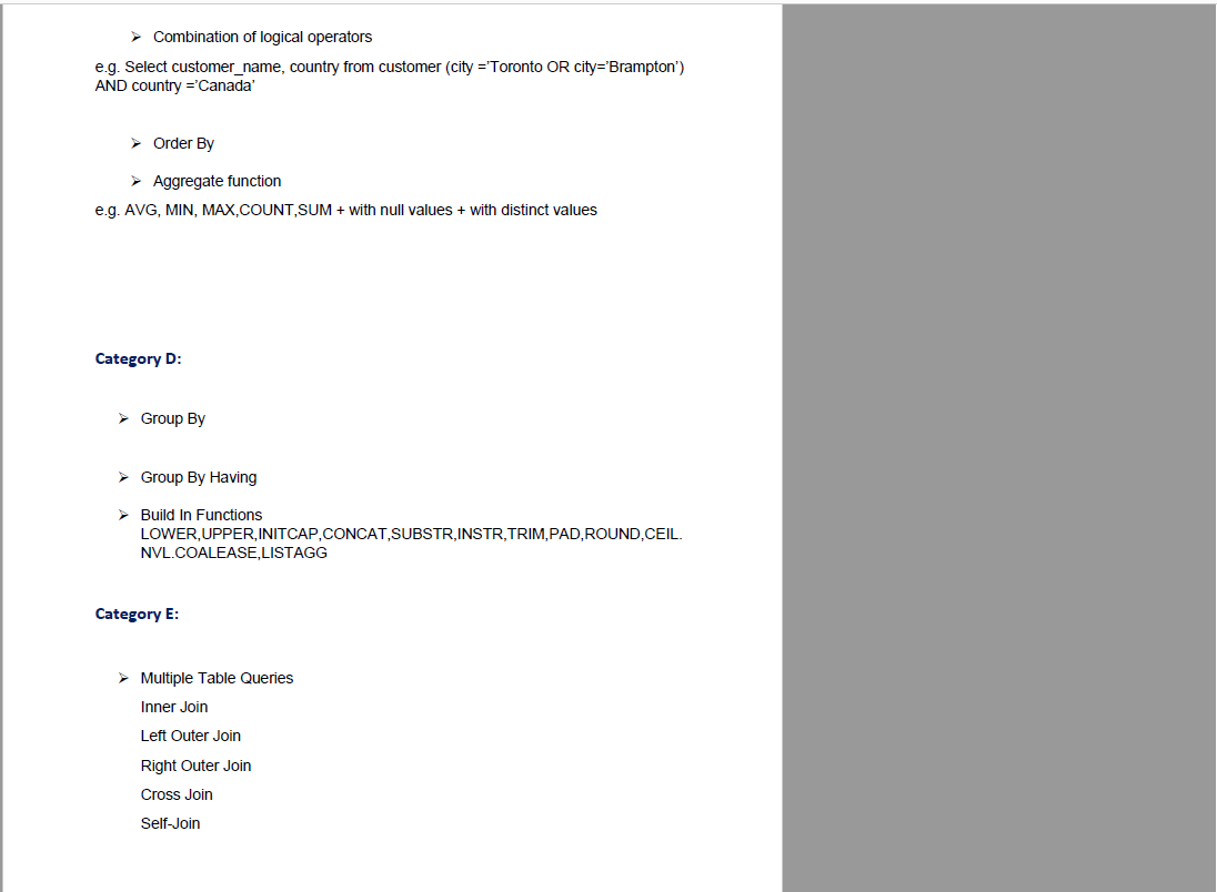 > Combination of logical operators
e.g. Select customer_name, country from customer (city ='Toronto OR city='Brampton')
AND country ='Canada'
> Order By
> Aggregate function
e.g. AVG, MIN, MAX,COUNT,SUM + with null values + with distinct values
Category D:
> Group By
> Group By Having
> Build In Functions
LOWER,UPPER,INITCAP,CONCAT,SUBSTR,INSTR,TRIM,PAD,ROUND,CEIL.
NVL.COALEASE,LISTAGG
Category E:
> Multiple Table Queries
Inner Join
Left Outer Join
Right Outer Join
Cross Join
Self-Join
