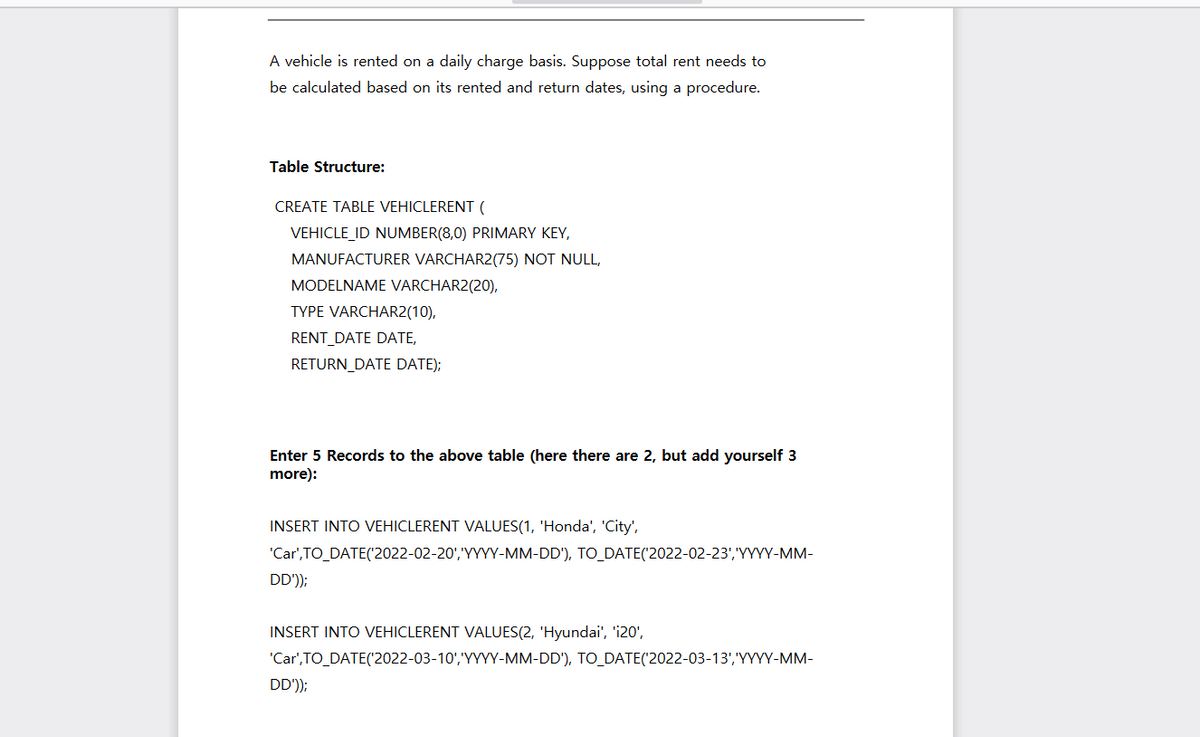 A vehicle is rented on a daily charge basis. Suppose total rent needs to
be calculated based on its rented and return dates, using a procedure.
Table Structure:
CREATE TABLE VEHICLERENT (
VEHICLE_ID NUMBER(8,0) PRIMARY KEY,
MANUFACTURER VARCHAR2(75) NOT NULL,
MODELNAME VARCHAR2(20),
TYPE VARCHAR2(10),
RENT_DATE DATE,
RETURN_DATE DATE);
Enter 5 Records to the above table (here there are 2, but add yourself 3
more):
INSERT INTO VEHICLERENT VALUES(1, 'Honda', 'City',
'Car',TO_DATE('2022-02-20','YYYY-MM-DD'), TO_DATE('2022-02-23','YYYY-MM-
DD'));
INSERT INTO VEHICLERENT VALUES(2, 'Hyundai', 'i20',
'Car',TO_DATE('2022-03-10','YYYY-MM-DD'), TO_DATE('2022-03-13','YYYY-MM-
DD'));