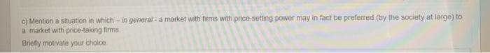 c) Mention a situation in which - in general - a market with firms with price-setting power may in fact be preferred (by the society at large) to
a market with price-taking firms.
Briefly motivate your choice.
