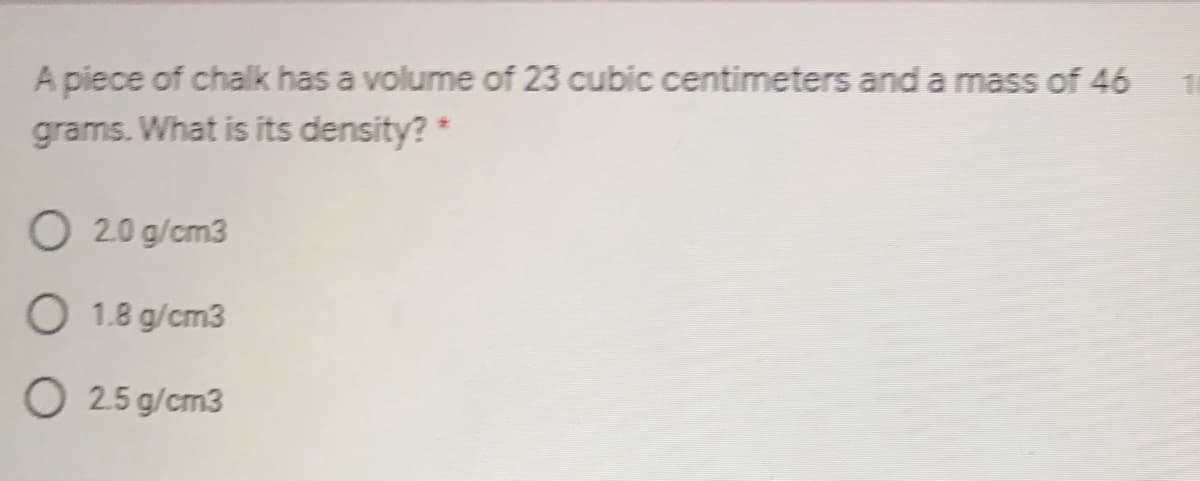 A piece of chalk has a volume of 23 cubic centimeters and a mass of 46
grams. What is its density? *
O 2.0 g/cm3
O 1.8 g/cm3
O 25 g/cm3
